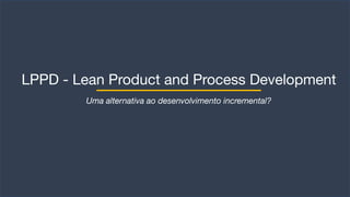 LPPD - Lean Product and Process Development
Uma alternativa ao desenvolvimento incremental?
 
