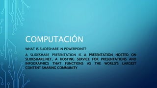 COMPUTACIÓN
WHAT IS SLIDESHARE IN POWERPOINT?
A SLIDESHARE PRESENTATION IS A PRESENTATION HOSTED ON
SLIDESHARE.NET, A HOSTING SERVICE FOR PRESENTATIONS AND
INFOGRAPHICS THAT FUNCTIONS AS THE WORLD'S LARGEST
CONTENT SHARING COMMUNITY
 