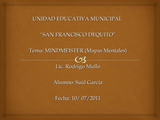 UNIDAD EDUCATIVA MUNICIPAL  “ SAN FRANCISCO DEQUITO” Tema: MINDMEISTER (Mapas Mentales) Lic. Rodrigo Mullo Alumno: Saúl García Fecha: 10/ 07/2011 