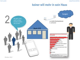 boris janek                                                                               www.finance20.de


                                        keiner will mehr in sein Haus

                                                                                 Sorgen



        2
                                                                 2012
                                                                 38 %
                                                    2011
                       Wir gehn nicht
                                                    24 %
                       mehr zu Klaus.
                       Sondern banken                      us mobile Banking Nutzer
                       von zu haus                         n. comscore



                                         Bank XYZ




        Oktober 2012
 
