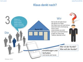 boris janek                                                                                          www.finance20.de


                                          Klaus denkt nach?




        3              Always on,
                       always there,
                       always aware,
                       always informed,
                       always connected
                                                                             Wir
                                                                 Der Kunde will jeden Kanal
                                                                 Wir können nur Filiale
                                                                 Die Filiale muss sich noch lohnen
                                                                 Sind nicht mehr schnell genug
                                                                 Sind zu teuer
                                           Bank XYZ              Unterscheiden uns nicht
                                                                 Vertrauen auch Nicht Banken
       Die                                                       Es gibt uns schon ewig
                                                                 Tradition überlebt immer




                                                                                Wer ist der Kunde?
                                                                                Was will der Kunde?
                                                  Einstellungen und
                                                  Verhalten
                                                  nicht Geräte oder Kanäle

        Oktober 2012
 