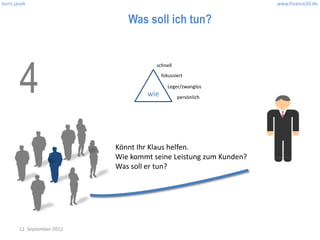 boris janek                                                         www.finance20.de


                                Was soll ich tun?




        4
                                        schnell
                                           fokussiert

                                             Leger/zwanglos
                                     wie          persönlich




                             Könnt Ihr Klaus helfen.
                             Wie kommt seine Leistung zum Kunden?
                             Was soll er tun?




        12. September 2012
 