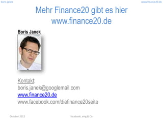 boris janek                                               www.finance20.de


                       Mehr Finance20 gibt es hier
                           www.finance20.de
              Boris Janek




              Kontakt:
              boris.janek@googlemail.com
              www.finance20.de
              www.facebook.com/diefinance20seite

        Oktober 2012                facebook, xing & Co
 