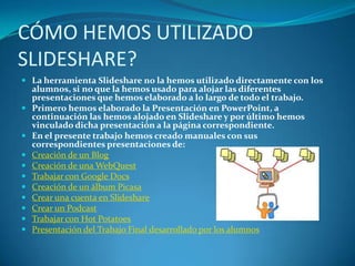 CÓMO HEMOS UTILIZADO
SLIDESHARE?
 La herramienta Slideshare no la hemos utilizado directamente con los
    alumnos, si no que la hemos usado para alojar las diferentes
    presentaciones que hemos elaborado a lo largo de todo el trabajo.
   Primero hemos elaborado la Presentación en PowerPoint, a
    continuación las hemos alojado en Slideshare y por último hemos
    vinculado dicha presentación a la página correspondiente.
   En el presente trabajo hemos creado manuales con sus
    correspondientes presentaciones de:
   Creación de un Blog
   Creación de una WebQuest
   Trabajar con Google Docs
   Creación de un álbum Picasa
   Crear una cuenta en Slideshare
   Crear un Podcast
   Trabajar con Hot Potatoes
   Presentación del Trabajo Final desarrollado por los alumnos
 