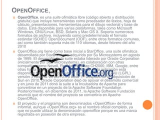 OPENOFFICE,
   OpenOffice, es una suite ofimática libre (código abierto y distribución
    gratuita) que incluye herramientas como procesador de textos, hoja de
    cálculo, presentaciones, herramientas para el dibujo vectorial y base de
    datos. Está disponible para varias plataformas, tales como Microsoft
    Windows, GNU/Linux, BSD, Solaris y Mac OS X. Soporta numerosos
    formatos de archivo, incluyendo como predeterminado el formato
    estándar ISO/IEC OpenDocument (ODF), entre otros formatos comunes,
    así como también soporta más de 110 idiomas, desde febrero del año
    2010
   OpenOffice.org tiene como base inicial a StarOffice, una suite ofimática
    desarrollada por StarDivision y adquirida por Su Microsystems en agosto
    de 1999. El desarrollo de la suite estaba liderado por Oracle Corporation
    (inicialmente por Sun Microsystems), en colaboración con otras
    compañías como Novell, RedHat, RedFlag CH2000, IBM, Google, entre
    otras hasta junio de 2011.1 El código fuente de la aplicación está
    disponible bajo la Licencia pública general limitada de GNU (LGPL)
    versión 3 hasta la versión 3.4.0 Beta 1.9 Después de la adquisición de
    Sun en 2010, Oracle Corporation dejó de apoyar el desarrollo comercial
    y en junio de 2011 donó la suite a la Incubadora de Apache para
    convertirse en un proyecto de la Apache Software Foundation.
    Posteriormente, en diciembre de 2011, la Apache Software Fundación
    anunció que el nombre del proyecto se convertiría en Apache
    OpenOffice.
   El proyecto y el programa son denominados «OpenOffice» de forma
    informal, aunque «OpenOffice.org» es el nombre oficial completo, ya
    que no puede utilizar la denominación openoffice porque es una marca
    registrada en posesión de otra empresa.
 