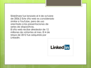 SlideShare fue lanzado el 4 de octubre
de 2006.2 Este sitio web es considerado
similar a YouTube, pero de uso
orientado a las presentaciones de
series de diapositivas.
El sitio web recibe alrededor de 12
millones de visitantes al mes. El 4 de
Mayo de 2012 fue adquirida por
LinkedIn.

 