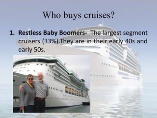 Who buys cruises?
1. Restless Baby Boomers- The largest segment
cruisers (33%).They are in their early 40s and
early 50s.
 