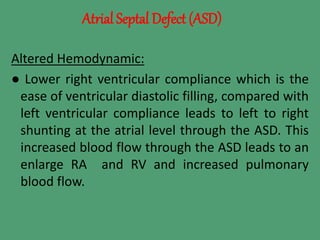 Atrial Septal Defect (ASD)
Altered Hemodynamic:
● Lower right ventricular compliance which is the
ease of ventricular diastolic filling, compared with
left ventricular compliance leads to left to right
shunting at the atrial level through the ASD. This
increased blood flow through the ASD leads to an
enlarge RA and RV and increased pulmonary
blood flow.
 