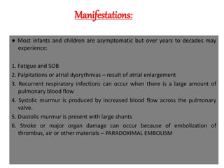 Manifestations:
● Most infants and children are asymptomatic but over years to decades may
experience:
1. Fatigue and SOB
2. Palpitations or atrial dysrythmias – result of atrial enlargement
3. Recurrent respiratory infections can occur when there is a large amount of
pulmonary blood flow
4. Systolic murmur is produced by increased blood flow across the pulmonary
valve.
5. Diastolic murmur is present with large shunts
6. Stroke or major organ damage can occur because of embolization of
thrombus, air or other materials – PARADOXIMAL EMBOLISM
 