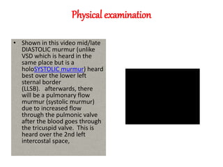 Physical examination
• Shown in this video mid/late
DIASTOLIC murmur (unlike
VSD which is heard in the
same place but is a
holoSYSTOLIC murmur) heard
best over the lower left
sternal border
(LLSB). afterwards, there
will be a pulmonary flow
murmur (systolic murmur)
due to increased flow
through the pulmonic valve
after the blood goes through
the tricuspid valve. This is
heard over the 2nd left
intercostal space,
 