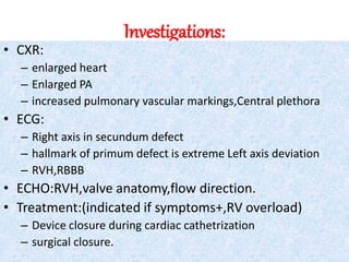 Investigations:
• CXR:
– enlarged heart
– Enlarged PA
– increased pulmonary vascular markings,Central plethora
• ECG:
– Right axis in secundum defect
– hallmark of primum defect is extreme Left axis deviation
– RVH,RBBB
• ECHO:RVH,valve anatomy,flow direction.
• Treatment:(indicated if symptoms+,RV overload)
– Device closure during cardiac cathetrization
– surgical closure.
 