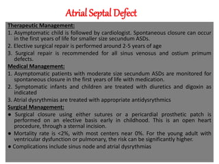 Atrial Septal Defect
Therapeutic Management:
1. Asymptomatic child is followed by cardiologist. Spontaneous closure can occur
in the first years of life for smaller size secundum ASDs.
2. Elective surgical repair is performed around 2-5 years of age
3. Surgical repair is recommended for all sinus venosus and ostium primum
defects.
Medical Management:
1. Asymptomatic patients with moderate size secundum ASDs are monitored for
spontaneous closure in the first years of life with medication.
2. Symptomatic infants and children are treated with diuretics and digoxin as
indicated
3. Atrial dysrythmias are treated with appropriate antidysrythmics
Surgical Management:
● Surgical closure using either sutures or a pericardial prosthetic patch is
performed on an elective basis early in childhood. This is an open heart
procedure, through a sternal incision.
● Mortality rate is <2%, with most centers near 0%. For the young adult with
ventricular dysfunction or pulmonary, the risk can be significantly higher.
● Complications include sinus node and atrial dysrythmias
 