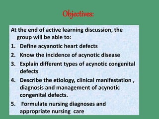 Objectives:
At the end of active learning discussion, the
group will be able to:
1. Define acyanotic heart defects
2. Know the incidence of acynotic disease
3. Explain different types of acynotic congenital
defects
4. Describe the etiology, clinical manifestation ,
diagnosis and management of acynotic
congenital defects.
5. Formulate nursing diagnoses and
appropriate nursing care
 