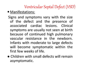 Ventricular Septal Defect (VSD)
Manifestations:
Signs and symptoms vary with the size
of the defect and the presence of
associated cardiac lesions. Clinical
symptoms are usually not seen at birth
because of continued high pulmonary
vascular resistance in the newborn.
Infants with moderate to large defects
will become symptomatic within the
first few weeks of life.
● Children with small defects will remain
asymptomatic.
 