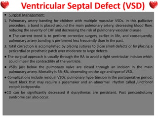 Ventricular Septal Defect (VSD)
 Surgical Management:
1. Pulmonary artery banding for children with multiple muscular VSDs. In this palliative
procedure, a band is placed around the main pulmonary artery, decreasing blood flow,
reducing the severity of CHF and decreasing the risk of pulmonary vascular disease.
● The current trend is to perform corrective surgery earlier in life, and consequently,
pulmonary artery banding is performed less frequently than in the past.
3. Total correction is accomplished by placing sutures to close small defects or by placing a
pericardial or prosthetic patch over moderate to large defects.
● The surgical approach is usually through the RA to avoid a right ventricular incision which
could impair the contractility of the ventricle.
● VSDs just below the pulmonary valve are closed through an incision in the main
pulmonary artery. Mortality is 5%-8%, depending on the age and type of VSD.
● Complications include residual VSDs, pulmonary hypertension in the postoperative period,
heart block that may require a pacemaker and an abnormal rhythm called junctional
ectopic tachycardia.
●CO can be significantly decreased if dysrythmias are persistent. Post pericardiotomy
syndrome can also occur.
 