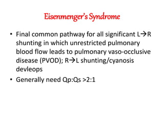 Eisenmenger’s Syndrome
• Final common pathway for all significant LR
shunting in which unrestricted pulmonary
blood flow leads to pulmonary vaso-occlusive
disease (PVOD); RL shunting/cyanosis
devleops
• Generally need Qp:Qs >2:1
 