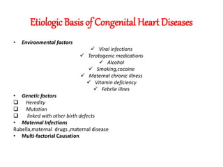 Etiologic Basis of Congenital Heart Diseases
• Environmental factors
 Viral infections
 Teratogenic medications
 Alcohol
 Smoking,cocaine
 Maternal chronic illness
 Vitamin deficiency
 Febrile illnes
• Genetic factors
 Heredity
 Mutation
 linked with other birth defects
• Maternal Infections
Rubella,maternal drugs ,maternal disease
• Multi-factorial Causation
 