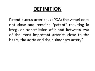 DEFINITION
Patent ductus arteriosus (PDA) the vessel does
not close and remains "patent" resulting in
irregular transmission of blood between two
of the most important arteries close to the
heart, the aorta and the pulmonary artery.”
 