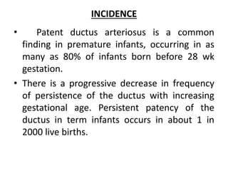 INCIDENCE
• Patent ductus arteriosus is a common
finding in premature infants, occurring in as
many as 80% of infants born before 28 wk
gestation.
• There is a progressive decrease in frequency
of persistence of the ductus with increasing
gestational age. Persistent patency of the
ductus in term infants occurs in about 1 in
2000 live births.
 