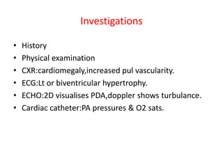 Investigations
• History
• Physical examination
• CXR:cardiomegaly,increased pul vascularity.
• ECG:Lt or biventricular hypertrophy.
• ECHO:2D visualises PDA,doppler shows turbulance.
• Cardiac catheter:PA pressures & O2 sats.
 