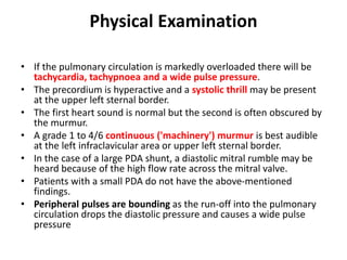 Physical Examination
• If the pulmonary circulation is markedly overloaded there will be
tachycardia, tachypnoea and a wide pulse pressure.
• The precordium is hyperactive and a systolic thrill may be present
at the upper left sternal border.
• The first heart sound is normal but the second is often obscured by
the murmur.
• A grade 1 to 4/6 continuous ('machinery') murmur is best audible
at the left infraclavicular area or upper left sternal border.
• In the case of a large PDA shunt, a diastolic mitral rumble may be
heard because of the high flow rate across the mitral valve.
• Patients with a small PDA do not have the above-mentioned
findings.
• Peripheral pulses are bounding as the run-off into the pulmonary
circulation drops the diastolic pressure and causes a wide pulse
pressure
 