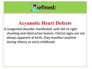Defined:
Acyanotic Heart Defects
A congenital disorder manifested with left to right
shunting and obstructive lesions. Clinical signs are not
always apparent at birth, they manifest anytime
during infancy or early childhood.
 