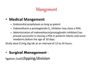 Mangement
• Medical Mangement
– Endocardial prophylaxis as long as patent
– Indomethacin:a prostaglandin E1 inhibitor may close a PDA.
– Administration of indomethacin(prostaglandin inhibitor) has
proved successful in closing a PDA in preterm infants and some
newborns before the age of 10 days.
Orally dose 0.2mg /kg tds at an interwal of 12 to 24 hours.
• Surgical Management :
ligation /coil/clipping/division
 