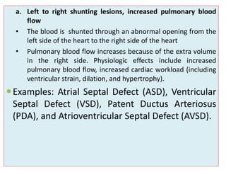 Defects:
a. Left to right shunting lesions, increased pulmonary blood
flow
• The blood is shunted through an abnormal opening from the
left side of the heart to the right side of the heart
• Pulmonary blood flow increases because of the extra volume
in the right side. Physiologic effects include increased
pulmonary blood flow, increased cardiac workload (including
ventricular strain, dilation, and hypertrophy).
Examples: Atrial Septal Defect (ASD), Ventricular
Septal Defect (VSD), Patent Ductus Arteriosus
(PDA), and Atrioventricular Septal Defect (AVSD).
 