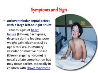 Symptoms and Sign
• atrioventricular septal defect
with a large left-to-right shunt
causes signs of heart
failure (HF—eg, tachypnea,
dyspnea during feeding, poor
weight gain, diaphoresis) by
age 4 to 6 wk. Pulmonary
vascular obstructive disease
(Eisenmenger syndrome) is
usually a late complication but
may occur earlier, especially in
children with Down syndrome.
 