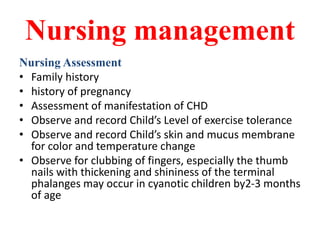 Nursing management
Nursing Assessment
• Family history
• history of pregnancy
• Assessment of manifestation of CHD
• Observe and record Child’s Level of exercise tolerance
• Observe and record Child’s skin and mucus membrane
for color and temperature change
• Observe for clubbing of fingers, especially the thumb
nails with thickening and shininess of the terminal
phalanges may occur in cyanotic children by2-3 months
of age
 