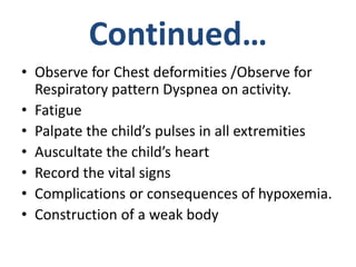 Continued…
• Observe for Chest deformities /Observe for
Respiratory pattern Dyspnea on activity.
• Fatigue
• Palpate the child’s pulses in all extremities
• Auscultate the child’s heart
• Record the vital signs
• Complications or consequences of hypoxemia.
• Construction of a weak body
 