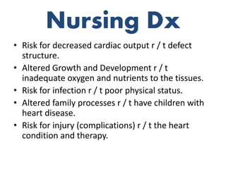 Nursing Dx
• Risk for decreased cardiac output r / t defect
structure.
• Altered Growth and Development r / t
inadequate oxygen and nutrients to the tissues.
• Risk for infection r / t poor physical status.
• Altered family processes r / t have children with
heart disease.
• Risk for injury (complications) r / t the heart
condition and therapy.
 
