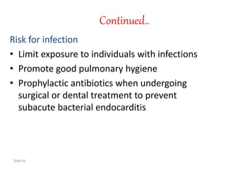 Slide 94
Continued..
Risk for infection
• Limit exposure to individuals with infections
• Promote good pulmonary hygiene
• Prophylactic antibiotics when undergoing
surgical or dental treatment to prevent
subacute bacterial endocarditis
 
