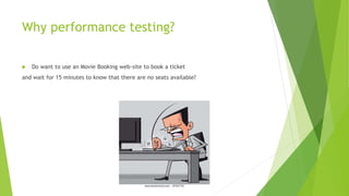 Why performance testing?
 Do want to use an Movie Booking web-site to book a ticket
and wait for 15 minutes to know that there are no seats available?
 