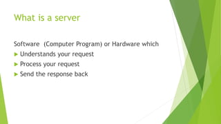 What is a server
Software (Computer Program) or Hardware which
 Understands your request
 Process your request
 Send the response back
 