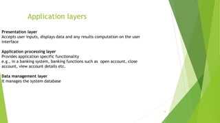14
Application layers
Presentation layer
Accepts user inputs, displays data and any results computation on the user
interface
Application processing layer
Provides application specific functionality
e.g., in a banking system, banking functions such as open account, close
account, view account details etc.
Data management layer
It manages the system database
 