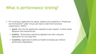 What is performance testing?
 PT is testing an application for speed, stability and scalability in “Production
like Environment” under virtual user load to meet Non-Functional
requirements. (NFR’s)
 Speed: How fast the application responds to your request. In other words,
Response time should be less
 Stability: Performance should not degrade even after using the
Application for very long time.
 Scalability: Application’s ability to handle increasing user without
performance degradation
 
