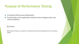 Purpose of Performance Testing
 To identify Performance Bottlenecks
 Functionality of the application should not be changed under real
world conditions
Key Notes:
Performance Tester are required to identify Performance Bottlenecks but not Defects
(Bugs)
 