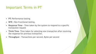 Important Terms in PT
 PT: Performance testing
 NFR : Non-Functional testing.
 Response Time - Time taken by the system to respond to a specific
transaction request
 Think Time –Time taken for selecting new transaction after receiving
the response for previous transaction.
 Throughput - Transactions per second, Bytes per second
 