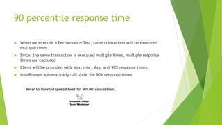 90 percentile response time
 When we execute a Performance Test, same transaction will be executed
multiple times.
 Since, the same transaction is executed multiple times, multiple response
times are captured
 Client will be provided with Max, min , Avg, and 90% response times.
 LoadRunner automatically calculate the 90% response times
Refer to inserted spreadsheet for 90% RT calculations.
 