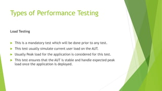 Types of Performance Testing
Load Testing
 This is a mandatory test which will be done prior to any test.
 This test usually simulate current user load on the AUT.
 Usually Peak load for the application is considered for this test.
 This test ensures that the AUT is stable and handle expected peak
load once the application is deployed.
 
