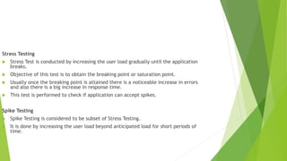 Stress Testing
 Stress Test is conducted by increasing the user load gradually until the application
breaks.
 Objective of this test is to obtain the breaking point or saturation point.
 Usually once the breaking point is attained there is a noticeable increase in errors
and also there is a big increase in response time.
 This test is performed to check if application can accept spikes.
Spike Testing
 Spike Testing is considered to be subset of Stress Testing.
 It is done by increasing the user load beyond anticipated load for short periods of
time.
 