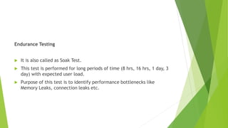 Endurance Testing
 It is also called as Soak Test.
 This test is performed for long periods of time (8 hrs, 16 hrs, 1 day, 3
day) with expected user load.
 Purpose of this test is to identify performance bottlenecks like
Memory Leaks, connection leaks etc.
 
