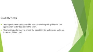 Scalability Testing
 Test is performed using the user load considering the growth of the
application under test down the years.
 This test is performed to check the capability to scale up or scale out
in terms of User Load.
 