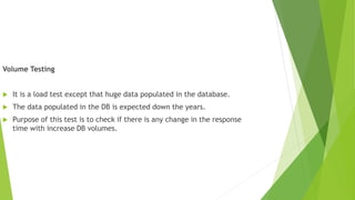 Volume Testing
 It is a load test except that huge data populated in the database.
 The data populated in the DB is expected down the years.
 Purpose of this test is to check if there is any change in the response
time with increase DB volumes.
 