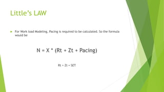 Little’s LAW
 For Work load Modeling, Pacing is required to be calculated. So the formula
would be
N = X * (Rt + Zt + Pacing)
Rt + Zt = SET
 
