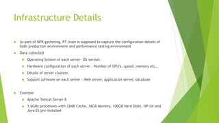 Infrastructure Details
 As part of NFR gathering, PT team is supposed to capture the configuration details of
both production environment and performance testing environment
 Data collected
 Operating System of each server– OS version
 Hardware configuration of each server – Number of CPU’s, speed, memory etc..
 Details of server clusters.
 Support software on each server – Web server, application server, database
 Example
 Apache Tomcat Server 8
 1.6GHz processors with 32MB Cache, 16GB Memory, 100GB Hard Disks, HP-UX and
Java ES pre-installed
 