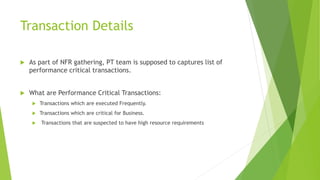 Transaction Details
 As part of NFR gathering, PT team is supposed to captures list of
performance critical transactions.
 What are Performance Critical Transactions:
 Transactions which are executed Frequently.
 Transactions which are critical for Business.
 Transactions that are suspected to have high resource requirements
 