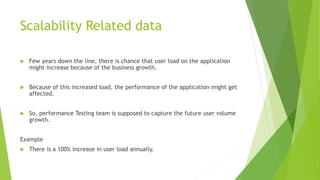Scalability Related data
 Few years down the line, there is chance that user load on the application
might increase because of the business growth.
 Because of this increased load, the performance of the application might get
affected.
 So, performance Testing team is supposed to capture the future user volume
growth.
Example
 There is a 100% increase in user load annually.
 