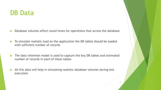 DB Data
 Database volumes affect round times for operations that access the database
 To simulate realistic load on the application the DB tables should be loaded
with sufficient number of records
 The data retention model is used to capture the key DB tables and estimated
number of records in each of these tables
 All this data will help in simulating realistic database volumes during test
execution
41
 